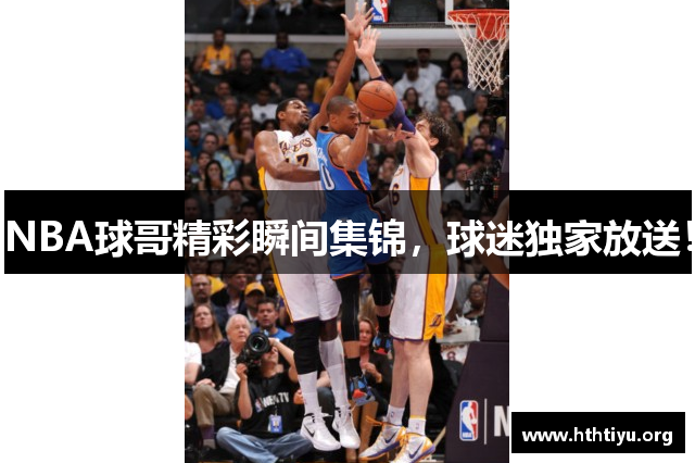 NBA球哥精彩瞬间集锦，球迷独家放送！